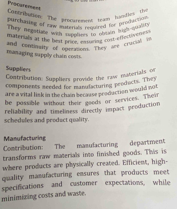 Procurement 
Contribution: The procurement team handles the 
purchasing of raw materials required for production. 
They negotiate with suppliers to obtain high-quality 
materials at the best price, ensuring cost-effectiveness 
and continuity of operations. They are crucial in 
managing supply chain costs. 
Suppliers 
Contribution: Suppliers provide the raw materials or 
components needed for manufacturing products. They 
are a vital link in the chain because production would not 
be possible without their goods or services. Their 
reliability and timeliness directly impact production 
schedules and product quality. 
Manufacturing 
Contribution: The manufacturing department 
transforms raw materials into finished goods. This is 
where products are physically created. Efficient, high- 
quality manufacturing ensures that products meet 
specifications and customer expectations, while 
minimizing costs and waste.