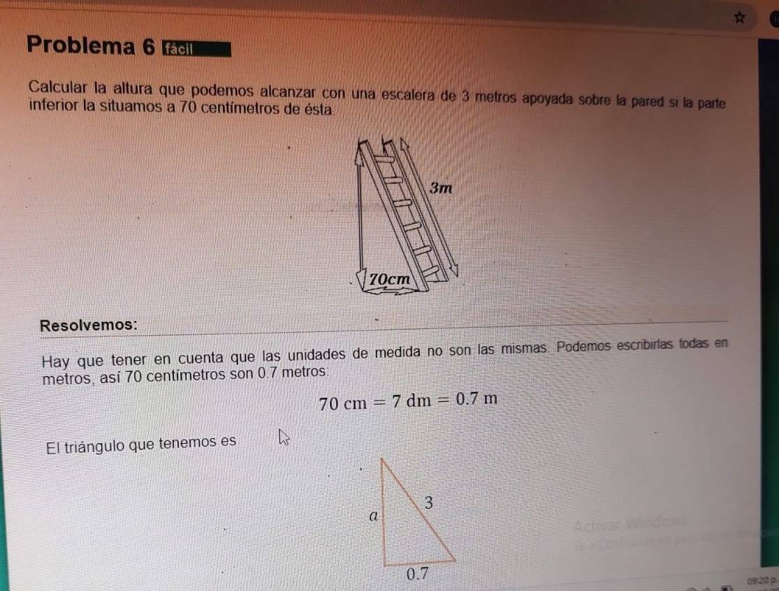 Problema 6 a 
Calcular la altura que podemos alcanzar con una escalera de 3 metros apoyada sobre la pared si la parte 
inferior la situamos a 70 centímetros de ésta 
Resolvemos: 
Hay que tener en cuenta que las unidades de medida no son las mismas. Podemos escribirlas todas en
metros, así 70 centímetros son 0.7 metros
70cm=7dm=0.7m
El triángulo que tenemos es 
09:20 p