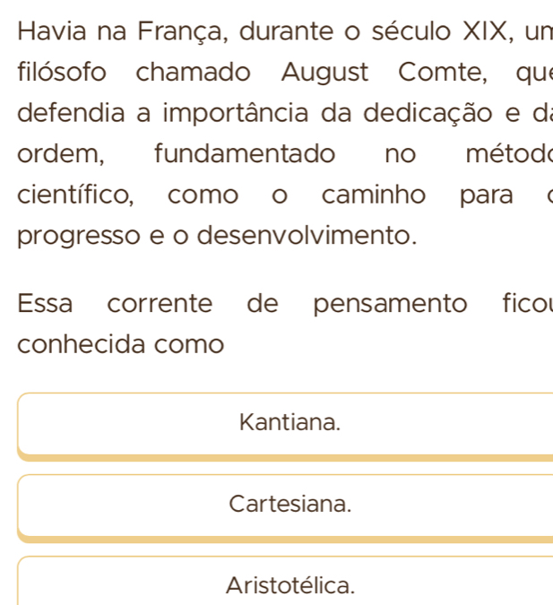 Havia na França, durante o século XIX, un
filósofo chamado August Comte, que
defendia a importância da dedicação e da
ordem, fundamentado no método
científico, como o caminho para (
progresso e o desenvolvimento.
Essa corrente de pensamento ficou
conhecida como
Kantiana.
Cartesiana.
Aristotélica.