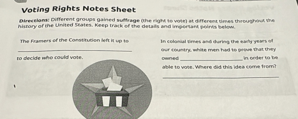 Voting Rights Notes Sheet 
Directions: Different groups gained suffrage (the right to vote) at different times throughout the 
history of the United States. Keep track of the details and important points below. 
The Framers of the Constitution left it up to In colonial times and during the early years of 
_our country, white men had to prove that they 
to decide who couowned _in order to be 
able to vote. Where did this idea come from? 
_