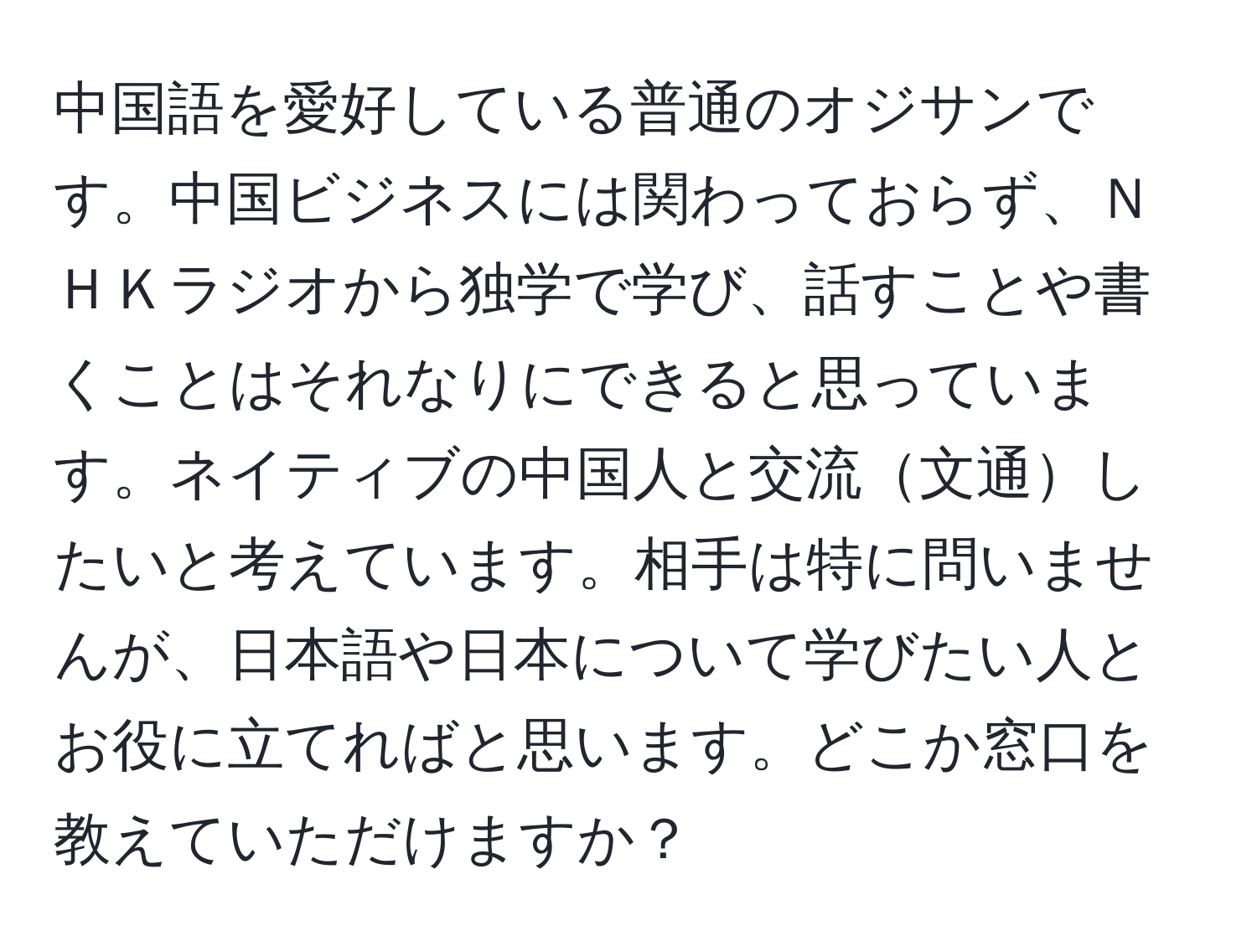 中国語を愛好している普通のオジサンです。中国ビジネスには関わっておらず、ＮＨＫラジオから独学で学び、話すことや書くことはそれなりにできると思っています。ネイティブの中国人と交流文通したいと考えています。相手は特に問いませんが、日本語や日本について学びたい人とお役に立てればと思います。どこか窓口を教えていただけますか？