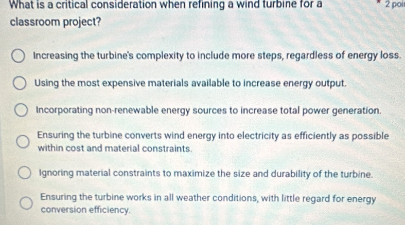 What is a critical consideration when refining a wind turbine for a 2 poi
classroom project?
Increasing the turbine's complexity to include more steps, regardless of energy loss.
Using the most expensive materials available to increase energy output.
Incorporating non-renewable energy sources to increase total power generation.
Ensuring the turbine converts wind energy into electricity as efficiently as possible
within cost and material constraints.
Ignoring material constraints to maximize the size and durability of the turbine.
Ensuring the turbine works in all weather conditions, with little regard for energy
conversion efficiency.