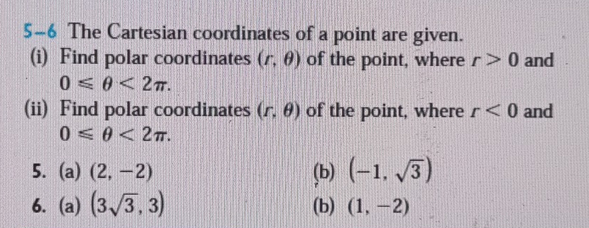 5-6 The Cartesian coordinates of a point are given. 
(i) Find polar coordinates (r,θ ) of the point, where r>0 and
0≤slant θ <2π. 
(ii) Find polar coordinates (r,θ ) of the point, where r<0</tex> and
0≤slant θ <2π. 
5. (a) (2,-2) (b) (-1,sqrt(3))
6. (a)(3sqrt(3),3) (b) (1,-2)