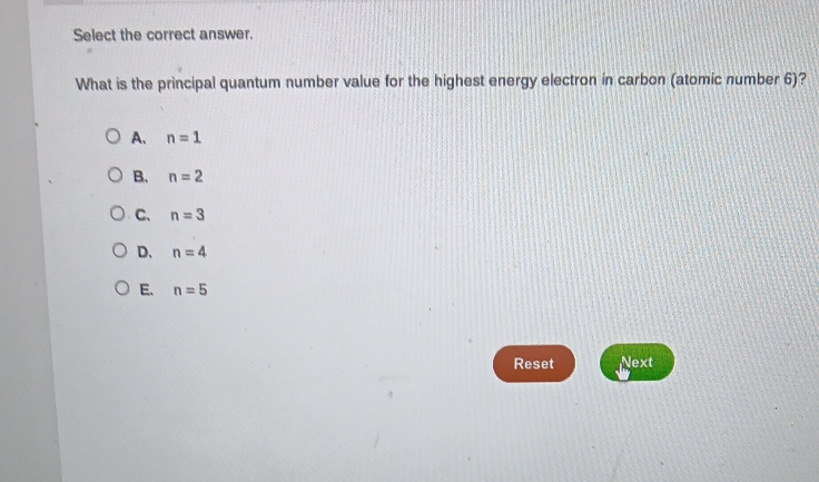 Select the correct answer.
What is the principal quantum number value for the highest energy electron in carbon (atomic number 6)?
A. n=1
B. n=2
C. n=3
D. n=4
E. n=5
Reset Next