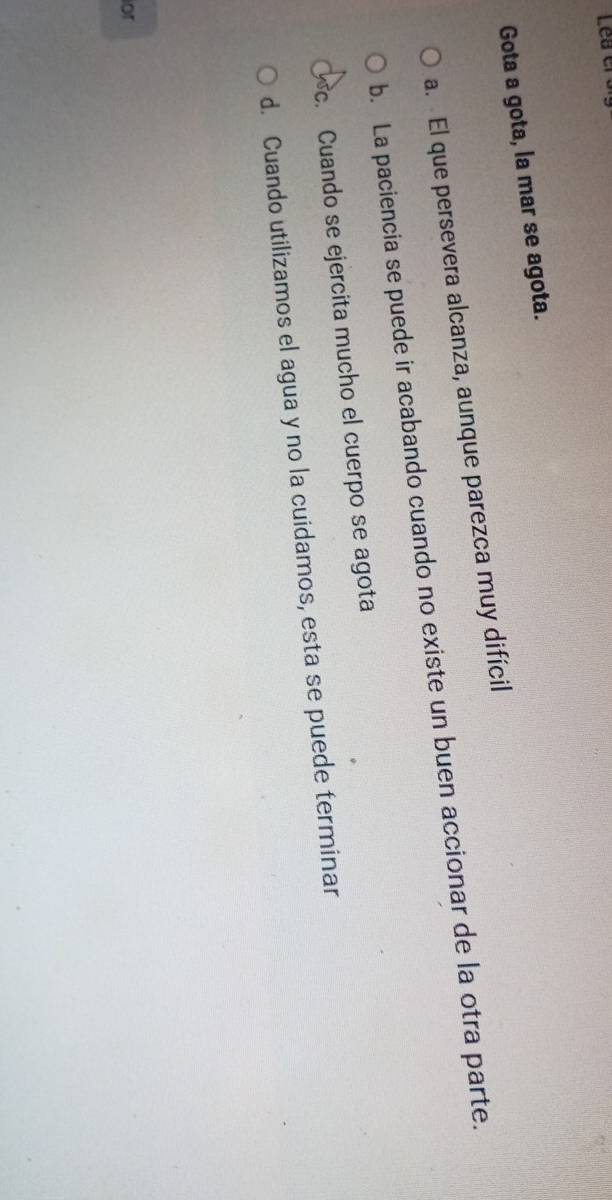 Lea el 
Gota a gota, la mar se agota.
a. El que persevera alcanza, aunque parezca muy difícil
b. La paciencia se puede ir acabando cuando no existe un buen accionar de la otra parte.
c. Cuando se ejercita mucho el cuerpo se agota
d. Cuando utilizamos el agua y no la cuidamos, esta se puede terminar
or