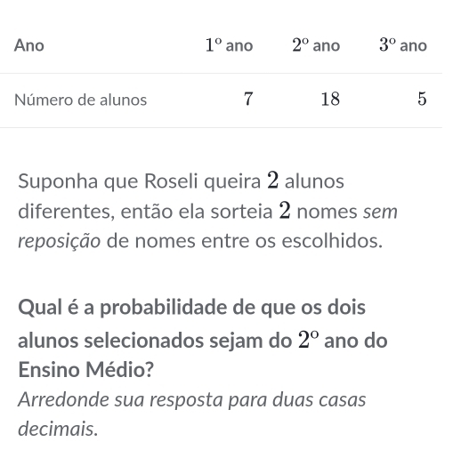 Suponha que Roseli queira 2 alunos
diferentes, então ela sorteia 2 nomes sem
reposição de nomes entre os escolhidos.
Qual é a probabilidade de que os dois
alunos selecionados sejam do 2° ano do
Ensino Médio?
Arredonde sua resposta para duas casas
decimais.