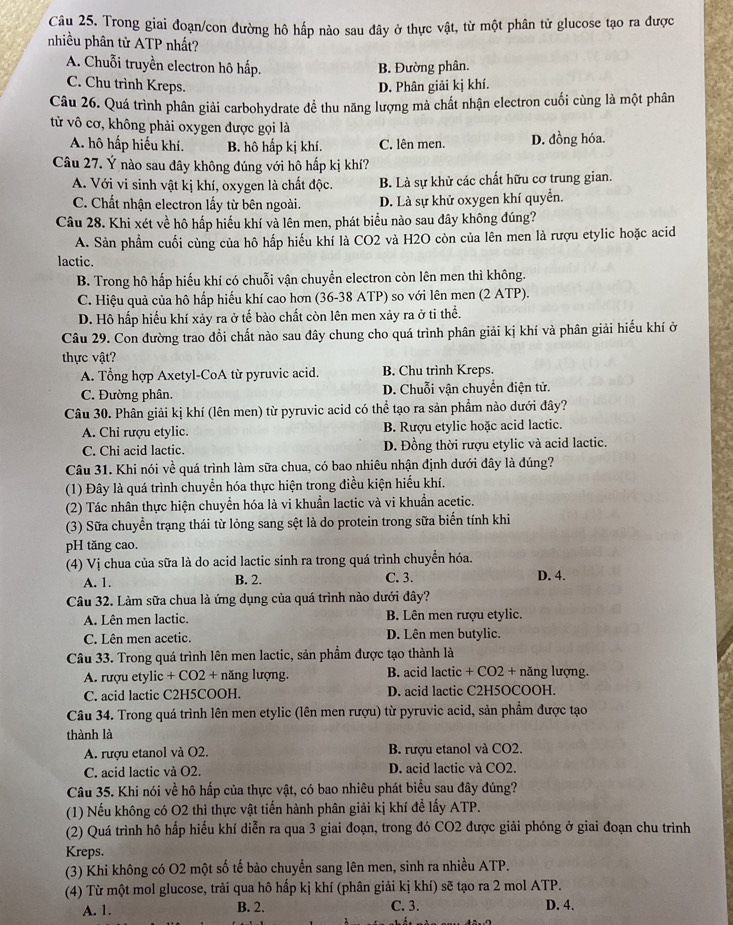 Trong giai đoạn/con đường hô hấp nào sau đây ở thực vật, từ một phân tử glucose tạo ra được
nhiều phân tử ATP nhất?
A. Chuỗi truyền electron hô hấp. B. Đường phân.
C. Chu trình Kreps. D. Phân giải kị khí.
Câu 26. Quá trình phân giải carbohydrate đề thu năng lượng mà chất nhận electron cuối cùng là một phân
tử vô cơ, không phải oxygen được gọi là
A. hô hấp hiếu khí. B. hô hấp kị khí. C. lên men. D. đồng hóa.
Câu 27. Ý nào sau đây không đúng với hô hấp kị khí?
A. Với vi sinh vật kị khí, oxygen là chất độc. B. Là sự khử các chất hữu cơ trung gian.
C. Chất nhận electron lấy từ bên ngoài. D. Là sự khử oxygen khí quyển.
Câu 28. Khi xét về hô hấp hiếu khí và lên men, phát biểu nào sau đây không đúng?
A. Sản phẩm cuối cùng của hô hấp hiếu khí là CO2 và H2O còn của lên men là rượu etylic hoặc acid
lactic.
B. Trong hô hấp hiếu khí có chuỗi vận chuyển electron còn lên men thì không.
C. Hiệu quả của hô hấp hiểu khí cao hơn (36-38 ATP) so với lên men (2 ATP).
D. Hô hấp hiểu khí xảy ra ở tế bào chất còn lên men xảy ra ở ti thể.
Câu 29. Con đường trao đồi chất nào sau đây chung cho quá trình phân giải kị khí và phân giải hiếu khí ở
thực vật?
A. Tổng hợp Axetyl-CoA từ pyruvic acid. B. Chu trình Kreps.
C. Đường phân. D. Chuỗi vận chuyển điện tử.
Câu 30. Phân giải kị khí (lên men) từ pyruvic acid có thể tạo ra sản phẩm nào dưới đây?
A. Chỉ rượu etylic. B. Rượu etylic hoặc acid lactic.
C. Chi acid lactic. D. Đồng thời rượu etylic và acid lactic.
Câu 31. Khi nói về quá trình làm sữa chua, có bao nhiêu nhận định dưới đây là đúng?
(1) Đây là quá trình chuyền hóa thực hiện trong điều kiện hiểu khí.
(2) Tác nhân thực hiện chuyển hóa là vi khuẩn lactic và vi khuẩn acetic.
(3) Sữa chuyển trạng thái từ lỏng sang sệt là do protein trong sữa biến tính khi
pH tăng cao.
(4) Vị chua của sữa là do acid lactic sinh ra trong quá trình chuyển hóa.
A. 1. B. 2. C. 3. D. 4.
Câu 32. Làm sữa chua là ứng dụng của quá trình nào dưới đây?
A. Lên men lactic. B. Lên men rượu etylic.
C. Lên men acetic. D. Lên men butylic.
Câu 33. Trong quá trình lên men lactic, sản phẩm được tạo thành là
A. rượu etylic + CO2 + năng lượng. B. acid lactic + CO2 + năng lượng.
C. acid lactic C2H5COOH. D. acid lactic C2H5OCOOH.
Câu 34. Trong quá trình lên men etylic (lên men rượu) từ pyruvic acid, sản phẩm được tạo
thành là
A. rượu etanol và O2. B. rượu etanol và CO2.
C. acid lactic và O2. D. acid lactic và CO2.
Câu 35. Khi nói về hô hấp của thực vật, có bao nhiêu phát biểu sau đây đúng?
(1) Nếu không có O2 thì thực vật tiến hành phân giải kị khí để lấy ATP.
(2) Quá trình hô hấp hiếu khí diễn ra qua 3 giai đoạn, trong đó CO2 được giải phóng ở giai đoạn chu trình
Kreps.
(3) Khi không có O2 một số tế bảo chuyển sang lên men, sinh ra nhiều ATP.
(4) Từ một mol glucose, trải qua hô hấp kị khí (phân giải kị khí) sẽ tạo ra 2 mol ATP.
A. 1. B. 2. C. 3. D. 4.
