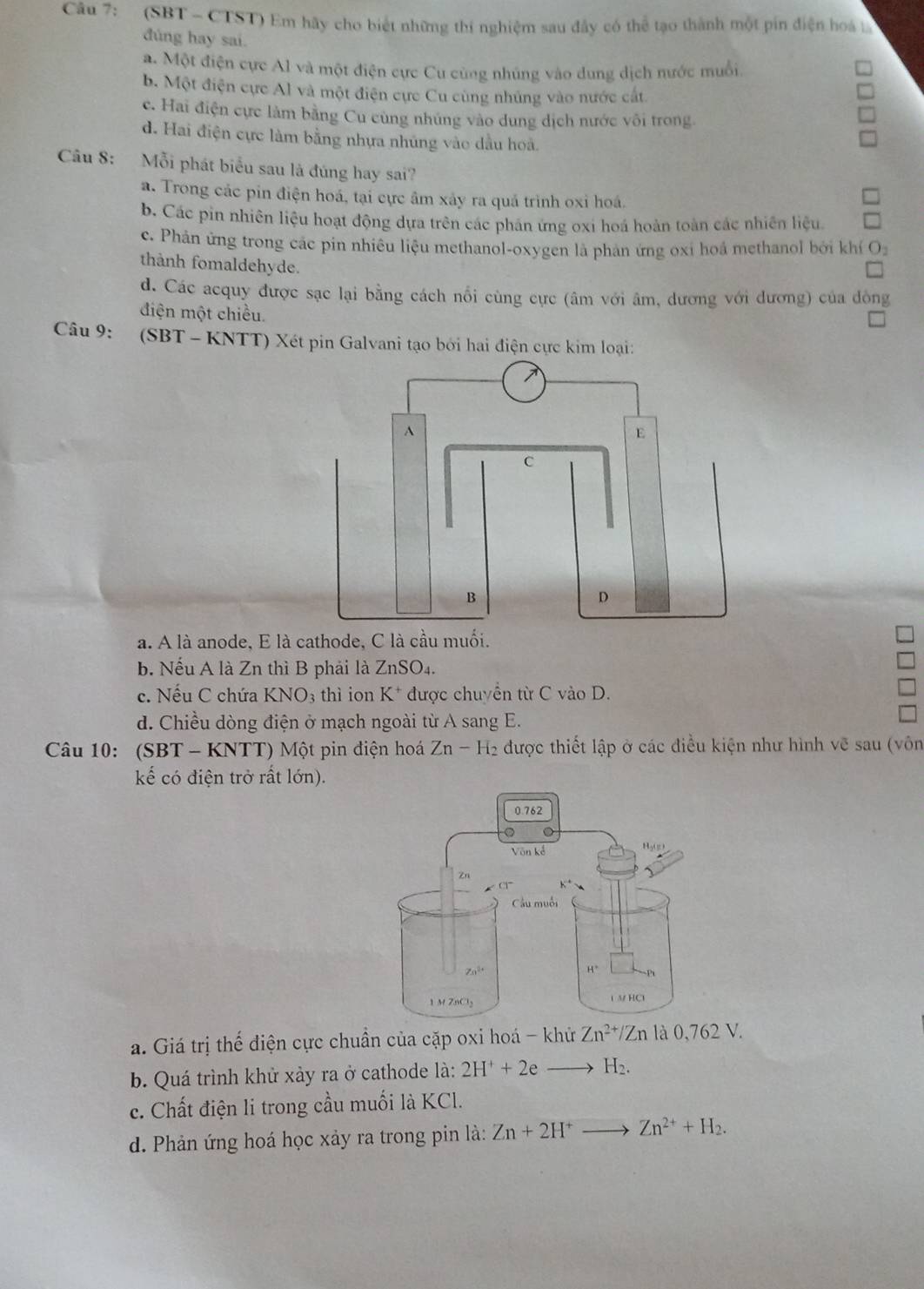 (SBT - CTST) Em hãy cho biết những thí nghiệm sau đây có thể tạo thành một pin điện hoa 
đùng hay sai.
a. Một điện cực Al và một điện cực Cu cùng nhúng vào dung dịch nước muối
b. Một điện cực Al và một điện cực Cu cùng nhúng vào nước cát.
c. Hai điện cực làm bằng Cu cùng nhúng vào dung dịch nước vôi trong.
d. Hai điện cực làm bằng nhựa nhủng vào dầu hoà.
Câu 8: Mỗi phát biểu sau là đúng hay sai?
a. Trong các pin điện hoá, tại cực âm xảy ra quá trình oxỉ hoá.
b. Các pin nhiên liệu hoạt động dựa trên các phần ứng oxi hoá hoàn toàn các nhiên liệu.
c. Phán ứng trong các pin nhiêu liệu methanol-oxygen là phản ứng oxi hoá methanol bởi khí O_2
thành fomaldehyde.
d. Các acquy được sạc lại bằng cách nổi cùng cực (âm với âm, dương với dương) của đông
điện một chiều.
Câu 9: (SBT - KNTT) Xét pin Galvani tạo bởi hai điện cực kim loại:
a. A là anode, E 
b. Nếu A là Zn thì B phải là / ∠ DS O_4
c. Nếu C chứa KNO_3 thì ion K^+ được chuyển từ C vào D.
d. Chiều dòng điện ở mạch ngoài từ A sang E.
Câu 10: (SBT * - KNTT) Một pin điện hoá Zn - H₂ được thiết lập ở các điều kiện như hình vẽ sau (vôn
kế có điện trở rất lớn).
a. Giá trị thế điện cực chuẩn của cặp oxi hoá - khử Zn^(2+)/Zn là 0,762 V.
b. Quá trình khử xảy ra ở cathode là: 2H^++2e H_2.
c. Chất điện li trong cầu muối là KCl.
d. Phản ứng hoá học xảy ra trong pin là: Zn+2H^+to Zn^(2+)+H_2.