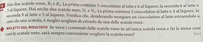 Hai due scatole rosse, R_1 e R_2. La prima contiene 5 cioccolatini al latte e 6 al liquore, la seconda 6 al latte e 
** 3 al liquore. Hai anche due scatole nere, N_1 e N_2. La prima contiene 3 cioccolatini al latte e 4 al liquore, la 
seconda 9 al latte e 5 al liquore. Verifica che, desiderando mangiare un cioccolatino al latte estraendolo a 
caso da una scatola, è meglio scegliere di estrarlo da una delle scatole rosse. 
RIFLETTI SUL RISULTATO Se versi i contenuti delle scatole rosse in un’unica scatola rossa e fai la stessa cosa 
con le scatole nere, sarà sempre conveniente scegliere la scatola rossa? [no]