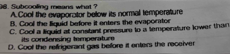 Subcooling means what ?
A.Cool the evaporator below its normal temperature
B. Cool the liquid before it enters the evaporator
C. Cool a liquid at constant pressure to a temperature lower than
its condensing temperature
D. Cool the refrigerant gas before it enters the receiver