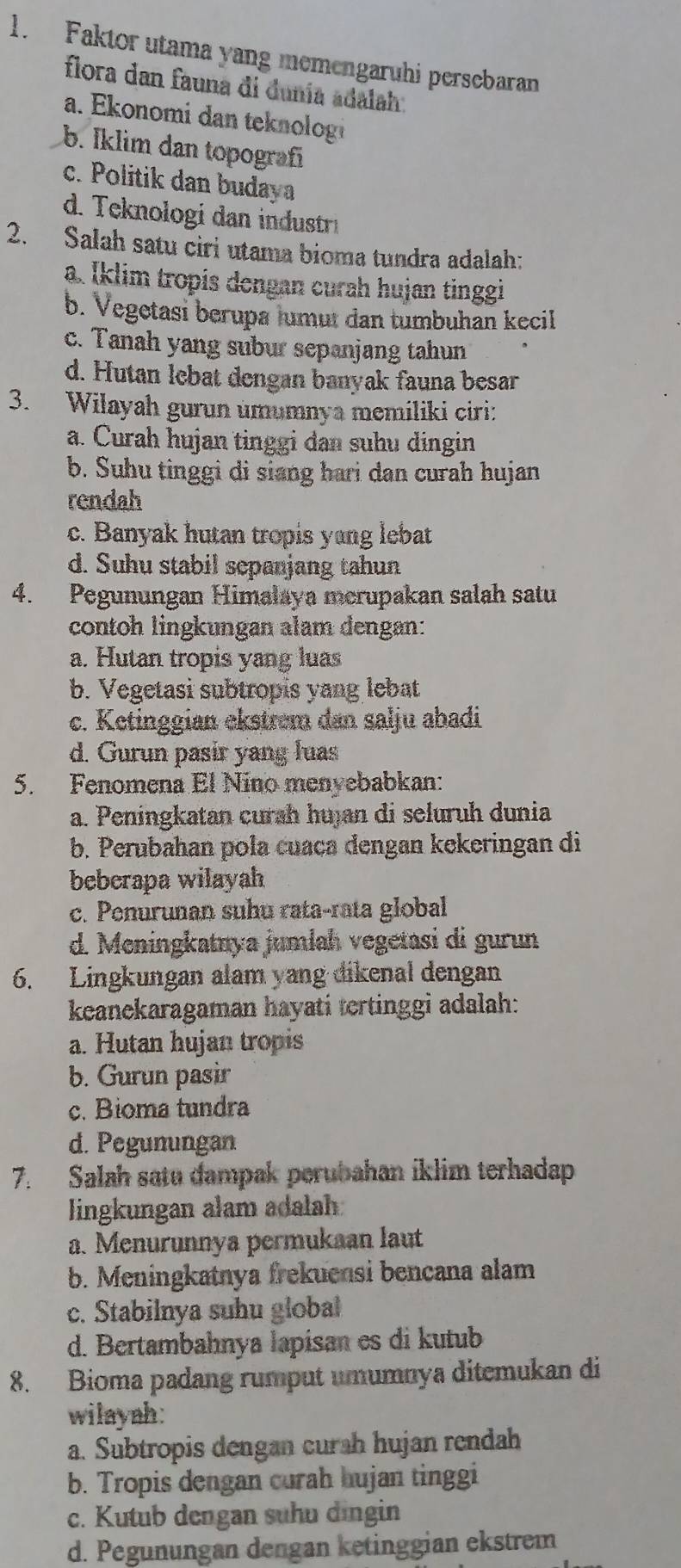 Faktor utama yang memengaruhi persebaran
flora dan fauna di dunía adalah.
a. Ekonomi dan teknolog
b. Iklim dan topografí
c. Politik dan budaya
d. Teknologi dan industri
2. Salah satu ciri utama bioma tundra adalah:
a. Iklim tropis dengan curah hujan tinggi
b. Vegetasi berupa lumut dan tumbuhan kecil
c. Tanah yang subur sepanjang tahun
d. Hutan lebat dengan banyak fauna besar
3. Wilayah gurun umumnya memiliki ciri:
a. Curah hujan tinggi dan suhu dingin
b. Suhu tinggi di siang hari dan curah hujan
rendah
c. Banyak hutan tropis yang lebat
d. Suhu stabil sepanjang tahun
4. Pegunungan Himalaya merupakan salah satu
contoh lingkungan alam dengan:
a. Hutan tropis yang luas
b. Vegetasi subtropis yang lebat
c. Ketinggian ekstrem dan salju abadi
d. Gurun pasir yang luas
5. Fenomena El Nino menyebabkan:
a. Peningkatan curah hujan di seluruh dunia
b. Perubahan pola cuaca dengan kekeringan di
beberapa wilayah
c. Penurunan suhu rata-rata global
d. Meningkatnya jumlah vegetasi di gurun
6. Lingkungan alam yang dikenal dengan
keanekaragaman hayati tertinggi adalah:
a. Hutan hujan tropis
b. Gurun pasir
c. Bioma tundra
d. Pegunungan
7. Salah satu dampak perubahan iklim terhadap
lingkungan alam adalah
a. Menurunnya permukaan laut
b. Meningkatnya frekuensi bencana alam
c. Stabilnya suhu global
d. Bertambahnya lapisan es di kutub
8. Bioma padang rumput umumnya ditemukan di
wilayah:
a. Subtropis dengan curah hujan rendah
b. Tropis dengan curah hujan tinggi
c. Kutub dengan suhu dingin
d. Pegunungan dengan ketinggian ekstrem