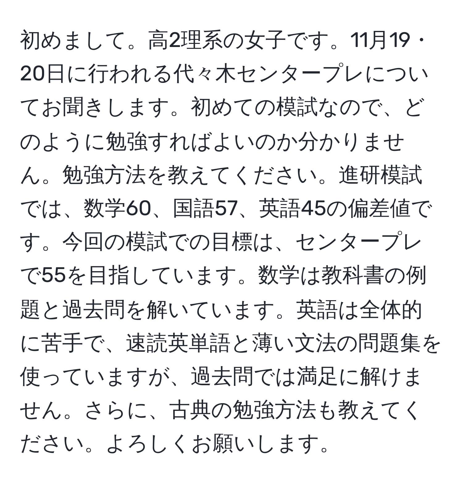 初めまして。高2理系の女子です。11月19・20日に行われる代々木センタープレについてお聞きします。初めての模試なので、どのように勉強すればよいのか分かりません。勉強方法を教えてください。進研模試では、数学60、国語57、英語45の偏差値です。今回の模試での目標は、センタープレで55を目指しています。数学は教科書の例題と過去問を解いています。英語は全体的に苦手で、速読英単語と薄い文法の問題集を使っていますが、過去問では満足に解けません。さらに、古典の勉強方法も教えてください。よろしくお願いします。