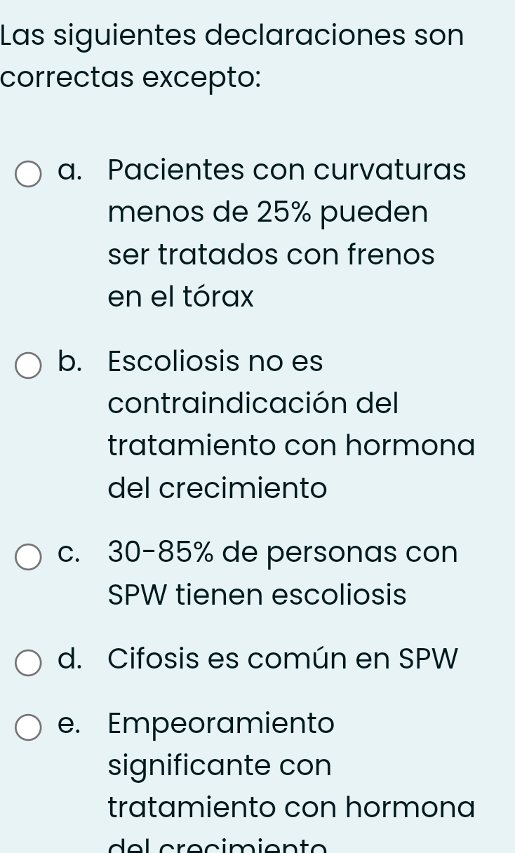 Las siguientes declaraciones son
correctas excepto:
a. Pacientes con curvaturas
menos de 25% pueden
ser tratados con frenos
en el tórax
b. Escoliosis no es
contraindicación del
tratamiento con hormona
del crecimiento
c. 30-85% de personas con
SPW tienen escoliosis
d. Cifosis es común en SPW
e. Empeoramiento
significante con
tratamiento con hormona