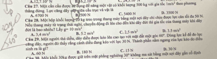 A. 12, 7.10^3N By 6.2.10N 43.10
Câu 27. Một cần cầu được sử dụng đề nâng một vật có khối lượng 500 kg với gia tốc 1m/s^2 theo phương
thăng đứng. Lực căng dây cập giữa cầu trục và vật là
A. 6700 N B. 500 N C. 5400 N D. 3500 N
Câu 28. Một hộp khối lượng 20 kg treo trong thang máy bằng một sợi dây chi chịu được lực căn tối đa 50 N.
Nếu thang máy từ trang thái nghi, chuyên động đi lên cho đến khi dây đứt thì gia tốc của thang máy khi dây
đứt là bao nhiêu? Lầy g=10m/s^2 D. 3.5m/s^2
A. 3,4m/s^2 B. 5.2m/s^2 C. 2,5m/s^2
Câu 29. Một người thả diều, dây diều được kéo lên cao tạo với mặt đất một góc 60° *. Dùng lực kế để đo lực
căng dây, người đó thấy rằng cánh diều đang kéo với lực 30 N. Thành phần nằm ngang của lực kéo do diều
sinh ra là gì? D. 30 N
A. 60 N B. 180 N C. 15 N
Câu 30, Một khối 30kg được giữ trên mặt phăng nghiêng 30° không ma sát bằng một sợi dây gắn cổ định