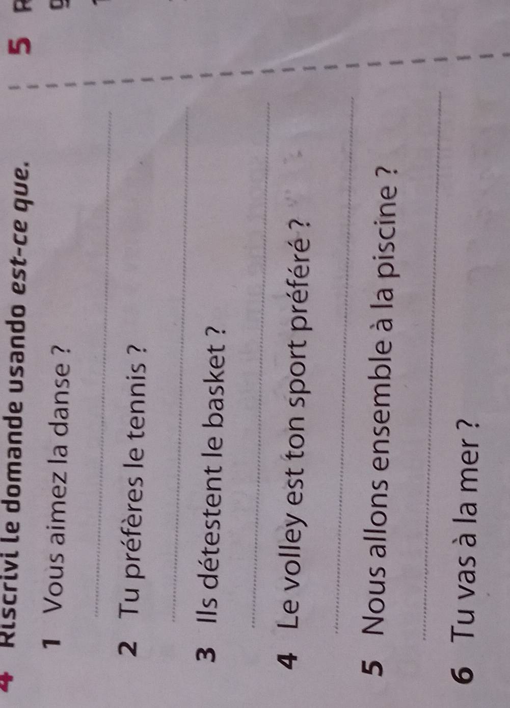 Riscrivi le domande usando est-ce que. 5 R 
1 Vous aimez la danse ? 
_ 
2 Tu préfères le tennis ? 
_ 
3 Ils détestent le basket ? 
_ 
4 Le volley est ton sport préféré ? 
_ 
5 Nous allons ensemble à la piscine ? 
_ 
6 Tu vas à la mer ?