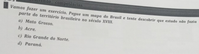 nvendo competência
Vamos fazer um exercício. Pegue um mapa do Brasil e tente descobrir que estado não fazia
parte do território brasileiro no século XVIII.
a) Mato Grosso.
b) Acre.
c) Rio Grande do Norte.
d) Paraná.