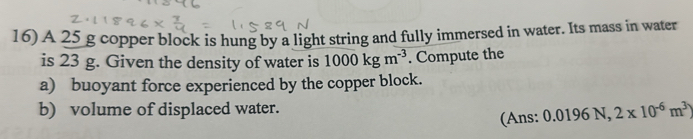 A 25 g copper block is hung by a light string and fully immersed in water. Its mass in water 
is 23 g. Given the density of water is 1000kgm^(-3). Compute the 
a) buoyant force experienced by the copper block. 
b) volume of displaced water. 
(Ans: 0.0196N, 2* 10^(-6)m^3)