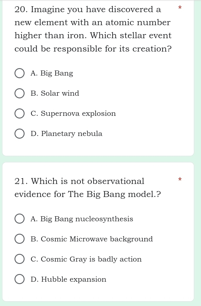 Imagine you have discovered a * *
new element with an atomic number
higher than iron. Which stellar event
could be responsible for its creation?
A. Big Bang
B. Solar wind
C. Supernova explosion
D. Planetary nebula
21. Which is not observational
*
evidence for The Big Bang model.?
A. Big Bang nucleosynthesis
B. Cosmic Microwave background
C. Cosmic Gray is badly action
D. Hubble expansion