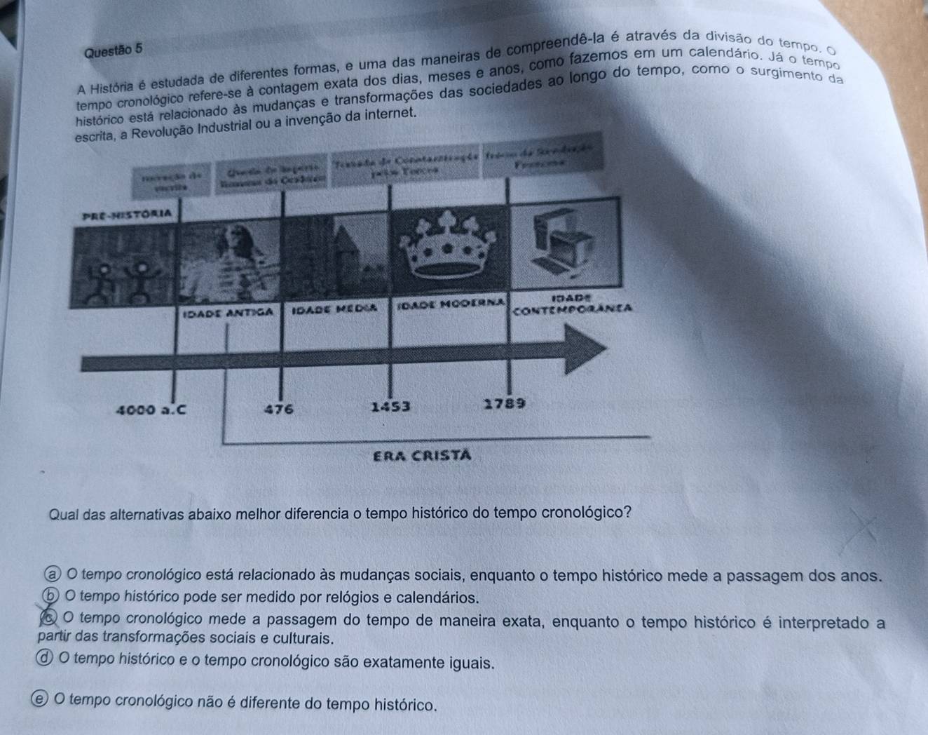 A História é estudada de diferentes formas, e uma das maneiras de compreendê-la é através da divisão do tempo. O
tempo cronológico refere-se à contagem exata dos dias, meses e anos, como fazemos em um calendário. Já o tempo
histórico está relacionado às mudanças e transformações das sociedades ao longo do tempo, como o surgimento da
escrita, a Revolução Industrial ou a invenção da internet.
Qual das alternativas abaixo melhor diferencia o tempo histórico do tempo cronológico?
a O tempo cronológico está relacionado às mudanças sociais, enquanto o tempo histórico mede a passagem dos anos.
⑤ O tempo histórico pode ser medido por relógios e calendários.
o O tempo cronológico mede a passagem do tempo de maneira exata, enquanto o tempo histórico é interpretado a
partir das transformações sociais e culturais.
d O tempo histórico e o tempo cronológico são exatamente iguais.
e O tempo cronológico não é diferente do tempo histórico.