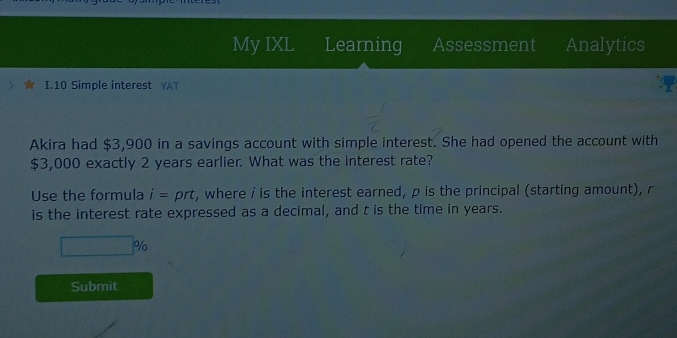 My IXL Learning Assessment Analytics 
I.10 Simple interest YAT 
Akira had $3,900 in a savings account with simple interest. She had opened the account with
$3,000 exactly 2 years earlier. What was the interest rate? 
Use the formula i= prt, where i is the interest earned, p is the principal (starting amount), r
is the interest rate expressed as a decimal, and t is the time in years.
%
Submit