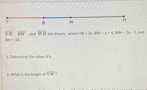 overline YB, overline BW , and overline WH are shown, where YB=2x, BW=x+4, WH=3x-1 , and
BH=35. 
1. Determine the value of x
2. What is the length of overline YW 2