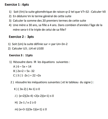 Soit (Vn) la suite géométrique de raison q=2 tel que V7=32 : Calculer VO 
2) En déduire Vn le terme général de cette suite 
3) Calculer la somme des 20 premiers termes de cette suite 
4) Une mère a 30 ans, sa fille a 4 ans. Dans combien d'années l'âge de la 
mère sera-t-il le triple de celui de sa fille? 
Exercice 2 : 3pts 
1) Soit (Un) la suite définie sur ∞ par U n=3n-2
2) Calculer U3; U4 et U100
Exercice 3:11 pts 
1) Résoudre dans IR les équations suivantes : 
A ) 6-5x=14
B ) 2x+2=5x-32
C ) 3(1-2x)=22+2x
2 ) résoudre les inéquations suivantes ( et le tableau du signe ) : 
K ) (3x-2)(4x-1)≥ 0
」 ) (x+2)(2x-4)+2(x-2)(x+1)≤ 0
H) 2x-1/x-2≥ 0
m) (x+3-1)(3x-1)(x+1)≤ 0