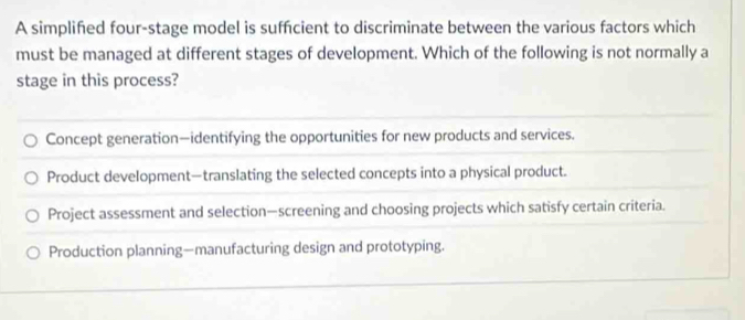 A simplifed four-stage model is suffcient to discriminate between the various factors which
must be managed at different stages of development. Which of the following is not normally a
stage in this process?
Concept generation—identifying the opportunities for new products and services.
Product development—translating the selected concepts into a physical product.
Project assessment and selection—screening and choosing projects which satisfy certain criteria.
Production planning—manufacturing design and prototyping.