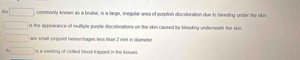 An , commonly known as a bruise, is a large, irregular area of purplish discoloration due to bleeding under the skin.
is the appearance of multiple purple discolorations on the skin caused by bleeding underneath the skin
are small pinpoint hemorrhages less than 2 mm in diameter.
A is a swelling of clotted blood trapped in the tissues.