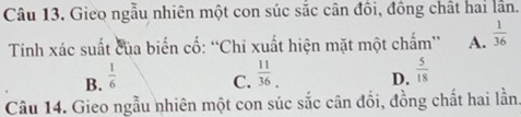 Gieo ngẫu nhiên một con súc sắc cân đồi, đồng chất hai lần.
Tinh xác suất của biến cố: “Chi xuất hiện mặt một chấm” A.  1/36 
B.  1/6  C.  11/36 . D.  5/18 
Câu 14. Gieo ngẫu nhiên một con súc sắc cân đối, đồng chất hai lần.