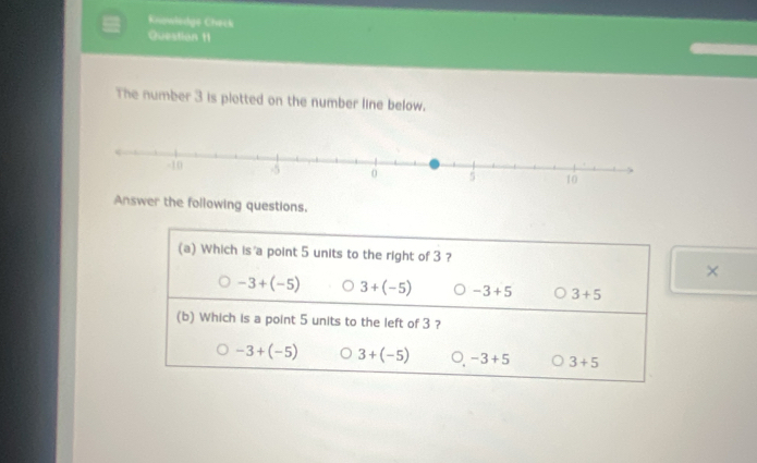 Knowledge Check
Question 11
The number 3 is plotted on the number line below.
Answer the following questions.
(a) Which is a point 5 units to the right of 3 ?
X
-3+(-5) 3+(-5) -3+5 3+5
(b) Which is a point 5 units to the left of 3 ?
-3+(-5) 3+(-5) 。 -3+5 3+5