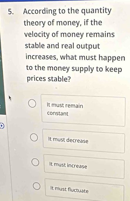 According to the quantity
theory of money, if the
velocity of money remains
stable and real output
increases, what must happen
to the money supply to keep
prices stable?
It must remain
constant
It must decrease
It must increase
It must fluctuate