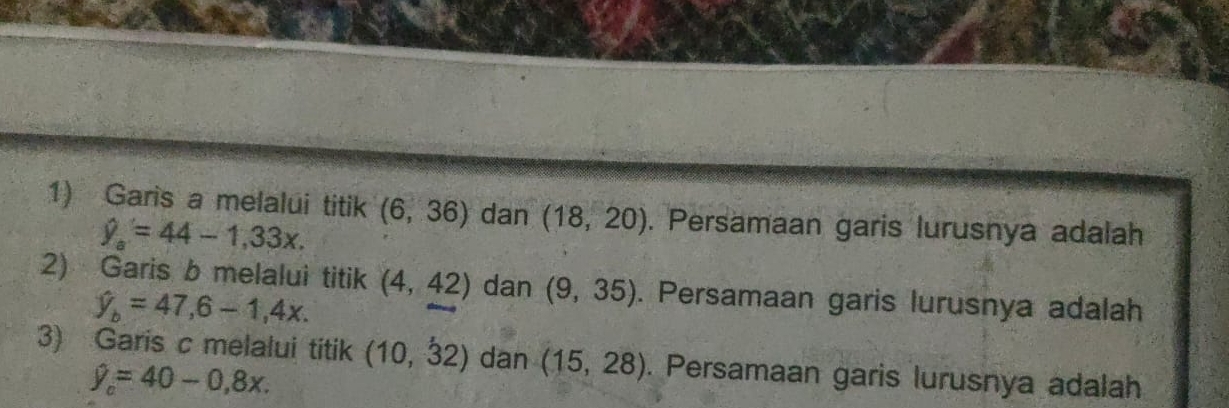 Garis a melalui titik (6,36) dan (18,20). Persamaan garis lurusnya adalah
hat y_a=44-1,33x. 
2) Garis b melalui titik (4,42) dan (9,35). Persamaan garis lurusnya adalah
hat y_b=47,6-1,4x. 
3) Garis c melalui titik (10,dot 32) dan (15,28). Persamaan garis lurusnya adalah
hat y_o=40-0,8x.