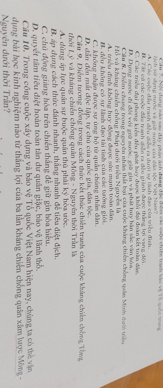 Nội dung nào sau đây phản ánh đúng đặc điểm các cuộc chiên tranh bảo vệ Tổ quốc trong
lịch sử dựng nước và giữ nước của dân tộc Việt Nam?
A. Các cuộc đấu tranh đều diễn ra dưới sự lãnh đạo của triều đình.
B. Tất cả các cuộc đấu tranh diễn ra đều giành được thắng lợi vạng dội.
C. Các triều đại phong kiến đều phát huy được khối đại đoàn kết toàn dân.
D. Dựng nước đi đôi với giữ nước, giữ gìn và phát huy bản sắc văn hóa.
Câu 8. Điểm chung trong nguyên nhân thất bại của cuộc kháng chiến chống quân Minh dưới triều
Hồ và kháng chiến chống Pháp dưới triều Nguyễn là
A. triều đình không huy động được sức mạnh toàn dân.
B. đều không có sự lãnh đạo tài tình của các tướng giỏi.
C. không nhận được sự ủng hộ từ quần chúng nhân dân.
D. dẫn đến mất độc lập, tự chủ của quốc gia, dân tộc.
Câu 9. Điểm tương đồng trong cách thức kết thúc chiến tranh của cuộc kháng chiến chống Tống
thời Lý và kháng chiến chống quân Mông - Nguyên thời Trần là
A. dùng áp lực quân sự buộc quân thù phải ký hòa ước.
B. áp dụng cách thức đánh nhanh, thắng nhanh để tiêu diệt địch.
C. chủ động giảng hòa trên chiến thắng để giữ gìn hòa hiếu.
D. quyết tâm tiêu diệt hoàn toàn tàn dư quân giặc, bảo vệ lãnh thổ.
Câu 10. Trong công cuộc xây dựng và bảo vệ Tổ quốc Việt Nam hiện nay, chúng ta có thể vận
dụng bài học kinh nghiệm nào từ thắng lợi của ba lần kháng chiến chống quân xâm lược Mông  -
Nguyên dưới thời Trần?