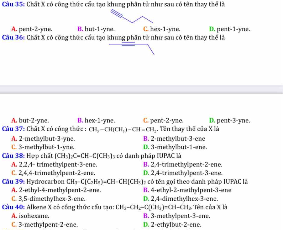 Chất X có công thức cấu tạo khung phân tử như sau có tên thay thế là
A. pent-2-yne. B. but-1-yne. C. hex-1-yne. D. pent-1-yne.
Câu 36: Chất X có công thức cấu tạo khung phân tử như sau có tên thay thế là
A. but-2-yne. B. hex-1-yne. C. pent-2-yne. D. pent-3-yne.
Câu 37: Chất X có công thức : CH_3-CH(CH_3)-CH=CH_2. Tên thay thế của X là
A. 2-methylbut-3-yne. B. 2-methylbut-3-ene
C. 3-methylbut-1-yne. D. 3-methylbut-1-ene.
Câu 38: Hợp chất (CH_3)_2C=CH-C(CH_3)_3 có danh pháp IUPAC là
A. 2,2,4- trimethylpent-3-ene. B. 2,4-trimethylpent-2-ene.
C. 2,4,4-trimethylpent-2-ene. D. 2,4-trimethylpent-3-ene.
Câu 39: Hydrocarbon CH_3-C(C_2H_5)=CH-CH(CH_3) có tên gọi theo danh pháp IUPAC là
A. 2-ethyl-4-methylpent-2-ene. B. 4-ethyl-2-methylpent-3-ene
C. 3,5-dimethylhex-3-ene. D. 2,4-dimethylhex-3-ene.
Câu 40: Alkene X có công thức cấu tạo: CH_3-CH_2-C(CH_3)=CH-CH_3. Tên của X là
A. isohexane. B. 3-methylpent-3-ene.
C. 3-methylpent-2-ene. D. 2-ethylbut-2-ene.