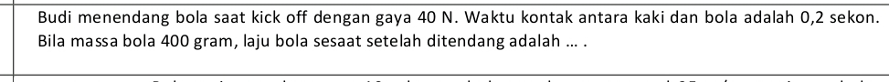 Budi menendang bola saat kick off dengan gaya 40 N. Waktu kontak antara kaki dan bola adalah 0, 2 sekon. 
Bila massa bola 400 gram, laju bola sesaat setelah ditendang adalah ... .