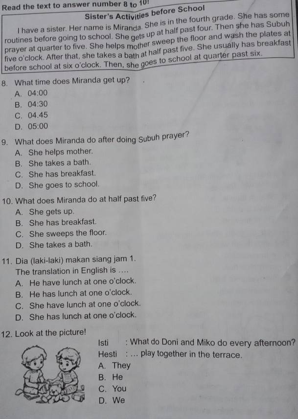 Read the text to answer number 8 to 10!
Sister's Activities before School
I have a sister. Her name is Miranda. She is in the fourth grade. She has some
routines before going to school. She gets up at half past four. Then she has Subuh
prayer at quarter to five. She helps mother sweep the floor and wash the plates at
five o'clock. After that, she takes a bath at half past five. She usually has breakfast
before school at six o'clock. Then, she goes to school at quarter past six.
8. What time does Miranda get up?
A. 04:00
B. 04:30
C. 04.45
D. 05:00
9. What does Miranda do after doing Subuh prayer?
A. She helps mother.
B. She takes a bath.
C. She has breakfast.
D. She goes to school.
10. What does Miranda do at half past five?
A. She gets up.
B. She has breakfast.
C. She sweeps the floor.
D. She takes a bath.
11. Dia (laki-laki) makan siang jam 1.
The translation in English is ....
A. He have lunch at one o'clock.
B. He has lunch at one o'clock.
C. She have lunch at one o'clock.
D. She has lunch at one o'clock.
12. Look at the picture!
Isti : What do Doni and Miko do every afternoon?
Hesti : ... play together in the terrace.
A. They
B. He
C. You
D. We