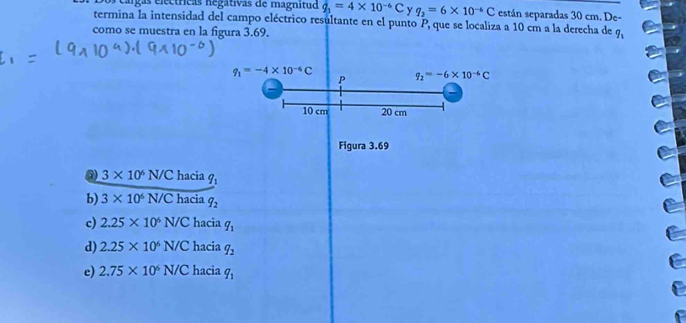 eárgas electricas negativas de magnitud q_1=4* 10^(-6)C y q_2=6* 10^(-6)C están separadas 30 cm. De-
termina la intensidad del campo eléctrico resultante en el punto P, que se localiza a 10 cm a la derecha de
como se muestra en la figura 3.69. q_1
q_1=-4* 10^(-6)C
P q_2=-6* 10^(-6)C
10 cm 20 cm
Figura 3.69
@ 3* 10^6N/C hacia q_1
b) 3* 10^6N/C hacia q_2
c) 2.25* 10^6N/C hacia q_1
d) 2.25* 10^6N/C hacia q_2
e) 2.75* 10^6N/C hacia q_1