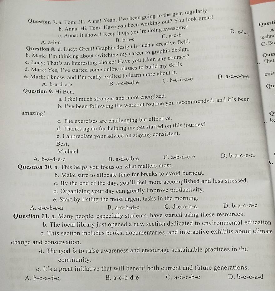 Tom: Hi, Anna! Yeah, I've been going to the gym regularly.
Questi
b. Anna: Hi, Tom! Have you been working out? You look great!
c. Anna: It shows! Keep it up, you’re doing awesome!
A
techno
A. a-b-c
B. b-a-c C. a-c-b
D. c-b-a
Question 8. a. Lucy: Great! Graphic design is such a creative field.
C. Bu
b. Mark: I`m thinking about switching my career to graphic design.
c. Lucy: That’s an interesting choice! Have you taken any courses? Ques
. That
d. Mark: Yes, I’ve started some online classes to build my skills.
e. Mark: I know, and I’m really excited to learn more about it.
A. b-a-d-c-e
B. a-c-b-d-e C. b-c-d-a-e D. a-d-c-b-e exis
Qu
Question 9. Hi Ben,
a. I feel much stronger and more energized.
b. I’ve been following the workout routine you recommended, and it’s been
amazing! Q
c. The exercises are challenging but effective.
d. Thanks again for helping me get started on this journey! . k
e. I appreciate your advice on staying consistent.
Best,
Michael
A. b-a-d-e-c B. a-d-c-b-e C. a-b-d-c-e D. b-a-c-e-d.
.
Question 10. a. This helps you focus on what matters most.
b. Make sure to allocate time for breaks to avoid burnout.
c. By the end of the day, you’ll feel more accomplished and less stressed.
d. Organizing your day can greatly improve productivity.
e. Start by listing the most urgent tasks in the morning.
A. d-e-b-c-a B. a-c-b-d-e C. d-e-a-b-c. D. b-a-c-d-
Question 11. a. Many people, especially students, have started using these resources.
b. The local library just opened a new section dedicated to environmental education.
c. This section includes books, documentaries, and interactive exhibits about climate
change and conservation.
d. The goal is to raise awareness and encourage sustainable practices in the
community.
e. It’s a great initiative that will benefit both current and future generations.
A. b-c-a-d-e. B. a-c-b-d-e C. a-d-c-b-e D. b-e-c-a-d