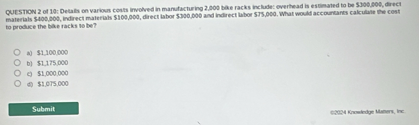 of 10: Details on various costs involved in manufacturing 2,000 bike racks include: overhead is estimated to be $300,000, direct
materials $400,000, indirect materials $100,000, direct labor $300,000 and indirect labor $75,000. What would accountants calculate the cost
to produce the bike racks to be?
a) $1,100,000
b) $1,175,000
c) $1,000,000
d) $1,075,000
Submit
€2024 Knowledge Matters, Inc