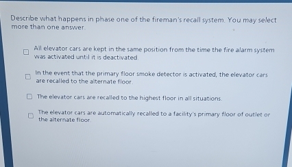 Describe what happens in phase one of the fireman's recall system. You may select
more than one answer.
All elevator cars are kept in the same position from the time the fire alarm system
was activated until it is deactivated.
In the event that the primary floor smoke detector is activated, the elevator cars
are recalled to the alternate floor.
The elevator cars are recalled to the highest floor in all situations.
The elevator cars are automatically recalled to a facility's primary floor of outlet or
the alternate floor