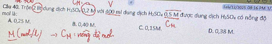 Feb/12/2025 08:16 PM 1/
Câu 40. Trộn 2 lít dung dịch H_2SO_4(0,2M) với 400 )n l dung dịch H_2SO_4overline O,5M được dung dịch H_2SO_4 có nồng độ
mol là:
A. 0,25 M. B. 0,40 M. C. 0,15M. D. 0,38 M.