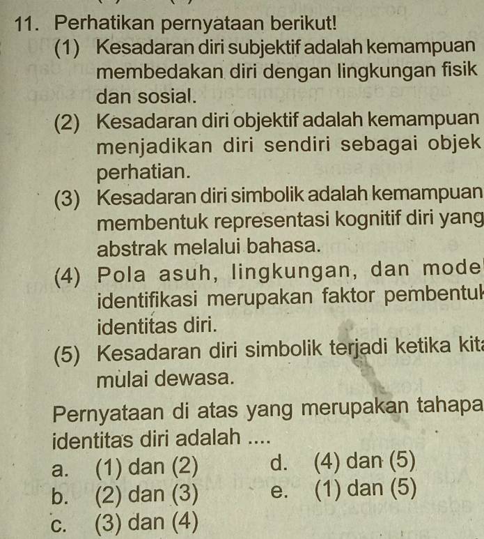 Perhatikan pernyataan berikut!
(1) Kesadaran diri subjektif adalah kemampuan
membedakan diri dengan lingkungan fisik
dan sosial.
(2) Kesadaran diri objektif adalah kemampuan
menjadikan diri sendiri sebagai objek
perhatian.
(3) Kesadaran diri simbolik adalah kemampuan
membentuk representasi kognitif diri yang
abstrak melalui bahasa.
(4) Pola asuh, lingkungan, dan mode
identifikasi merupakan faktor pembentul
identitas diri.
(5) Kesadaran diri simbolik terjadi ketika kit
mulai dewasa.
Pernyataan di atas yang merupakan tahapa
identitas diri adalah ....
a. (1) dan (2) d. (4) dan (5)
b. (2) dan (3) e. (1) dan (5)
c. (3) dan (4)