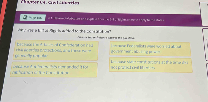 Chapter 04. Civil Liberties
Page 106 4. 1. Define civil liberties and explain how the Bill of Rights came to apply to the states.
Why was a Bill of Rights added to the Constitution?
Click or tap a choice to answer the question.
because the Articles of Confederation had because Federalists were worried about
civil liberties protections, and these were government abusing power
generally popular
because state constitutions at the time did
because Antifederalists demanded it for not protect civil liberties
ratification of the Constitution