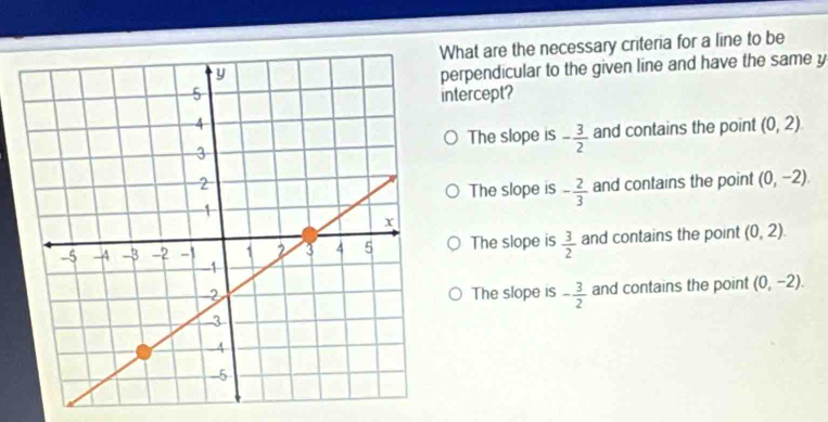 What are the necessary criteria for a line to be
perpendicular to the given line and have the same y
ntercept?
The slope is - 3/2  and contains the point (0,2). 
and contains the point (0,-2).
The slope is - 2/3 
The slope is  3/2  and contains the point (0,2).
The slope is - 3/2  and contains the point (0,-2).