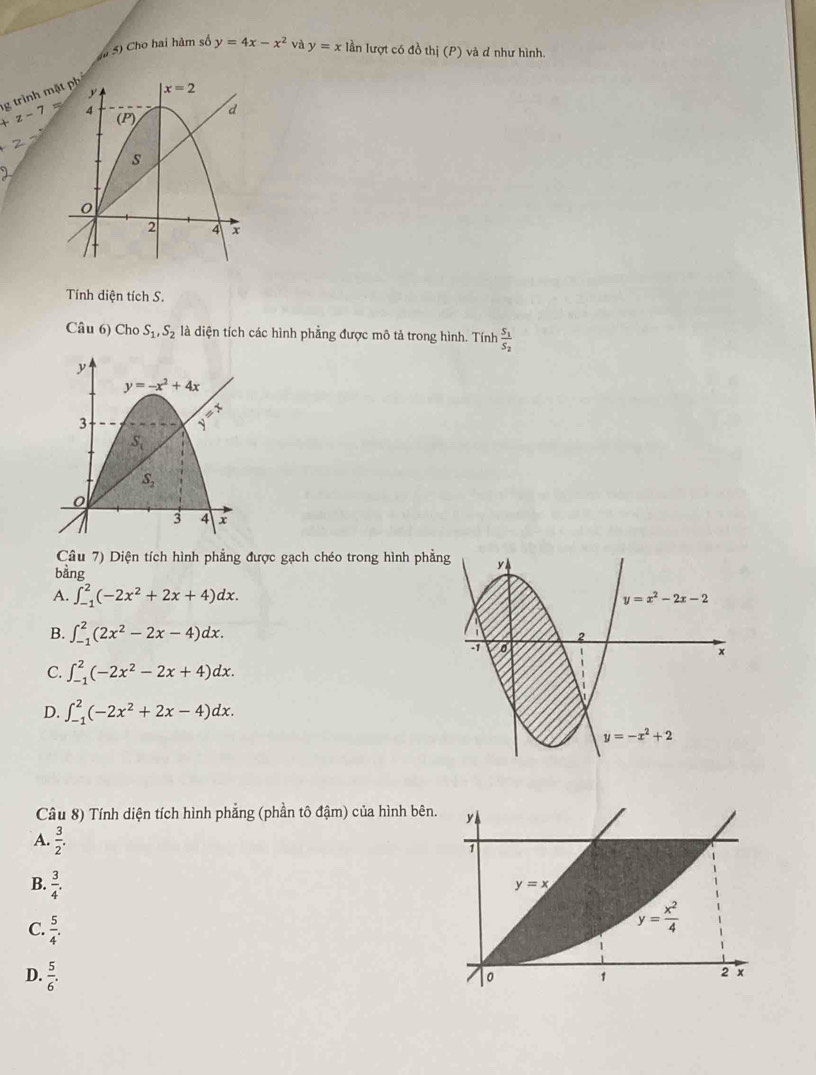 à S) Cho hai hàm số
g trình m y=4x-x^2 và y=x lần lượt có đồ thj(P) và đ như hình.
+z-7
Tính diện tích S.
Câu 6) Cho S_1,S_2 là diện tích các hình phẳng được mô tả trong hình. Tính frac S_1S_2
Câu 7) Diện tích hình phẳng được gạch chéo trong hình phẳn
bằng
A. ∈t _(-1)^2(-2x^2+2x+4)dx.
B. ∈t _(-1)^2(2x^2-2x-4)dx.
C. ∈t _(-1)^2(-2x^2-2x+4)dx.
D. ∈t _(-1)^2(-2x^2+2x-4)dx.
Câu 8) Tính diện tích hình phẳng (phần tô đậm) của hình bên. y
A.  3/2 .
1
B.  3/4 .
y=x
C.  5/4 .
y= x^2/4 
D.  5/6 .
。 1
2 x