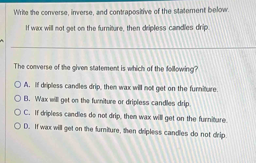 Write the converse, inverse, and contrapositive of the statement below.
If wax will not get on the furniture, then dripless candles drip.
The converse of the given statement is which of the following?
A. If dripless candles drip, then wax will not get on the furniture.
B. Wax will get on the furniture or dripless candles drip.
C. If dripless candles do not drip, then wax will get on the furniture.
D. If wax will get on the furniture, then dripless candles do not drip.