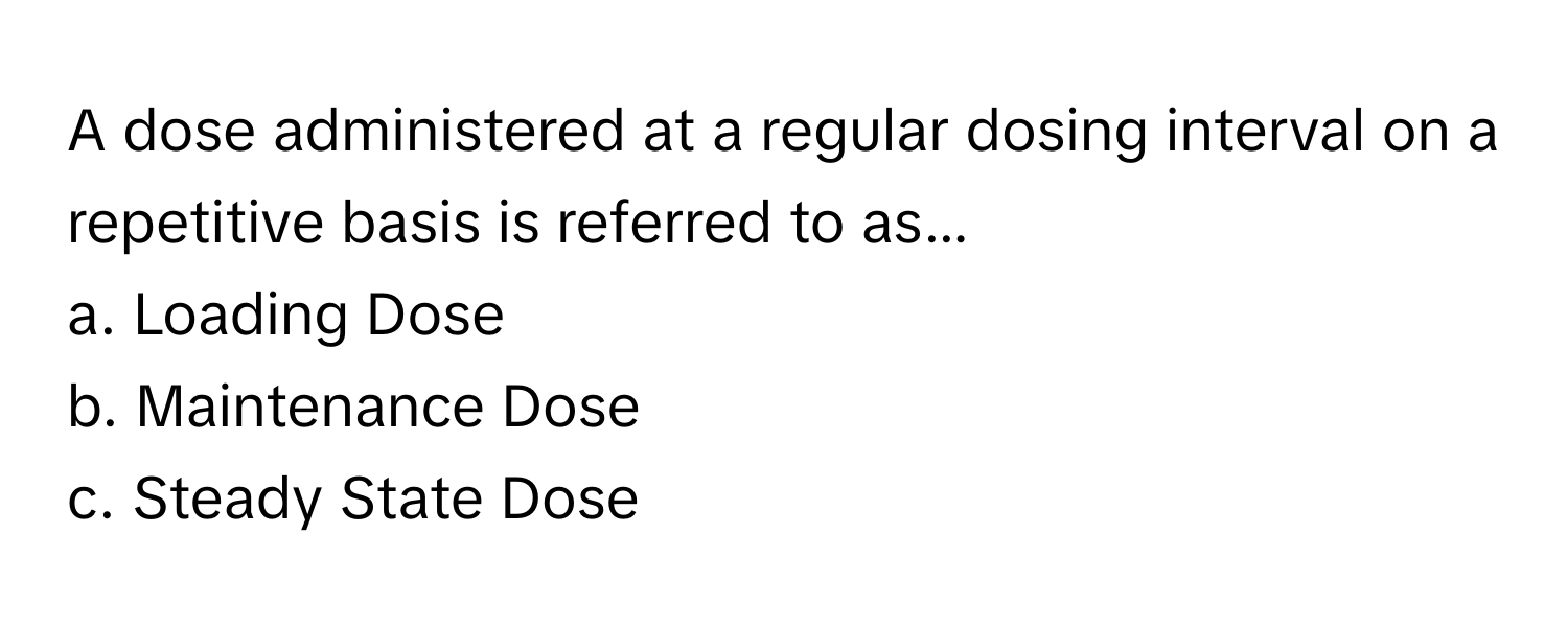 A dose administered at a regular dosing interval on a repetitive basis is referred to as...

a. Loading Dose
b. Maintenance Dose
c. Steady State Dose