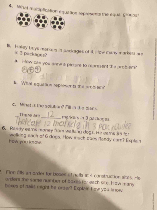 What multiplicatiion represents the equal groups? 
5. Haley buys markers in packages of 4. How many markers are 
in 3 packages? 
a. How can you draw a picture to represent the problem? 
b. What equation represents the problem? 
c. What is the solution? Fill in the blank. 
There are _markers in 3 packages. 
6. Randy earns money from walking dogs. He earns $5 for 
walking each of 6 dogs. How much does Randy earn? Explain 
how you know. 
. Finn fills an order for boxes of nails at 4 construction sites. He 
orders the same number of boxes for each site. How many 
boxes of nails might he order? Explain how you know.