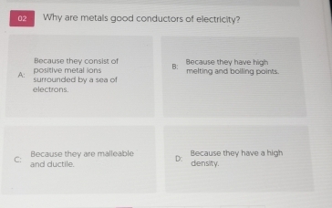 Why are metals good conductors of electricity?
Because they consist of B: Because they have high
A surrounded by a sea of positive metal ions melting and boiling points.
electrons.
Because they are malleable D: Because they have a high
C: and ductile. density.