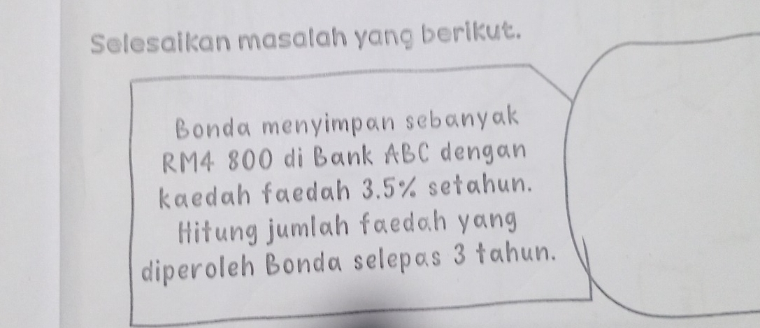 Selesaikan masalah yang berikut. 
Bonda menyimpan sebanyak
RM4 800 di Bank ABC dengan 
kaedah faedah 3.5% setahun. 
Hitung jumlah faedah yang 
diperoleh Bonda selepas 3 tahun.